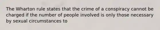 The Wharton rule states that the crime of a conspiracy cannot be charged if the number of people involved is only those necessary by sexual circumstances to