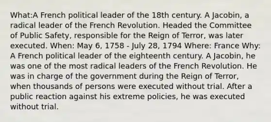 What:A French political leader of the 18th century. A Jacobin, a radical leader of the French Revolution. Headed the Committee of Public Safety, responsible for the Reign of Terror, was later executed. When: May 6, 1758 - July 28, 1794 Where: France Why: A French political leader of the eighteenth century. A Jacobin, he was one of the most radical leaders of the French Revolution. He was in charge of the government during the Reign of Terror, when thousands of persons were executed without trial. After a public reaction against his extreme policies, he was executed without trial.