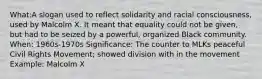 What:A slogan used to reflect solidarity and racial consciousness, used by Malcolm X. It meant that equality could not be given, but had to be seized by a powerful, organized Black community. When: 1960s-1970s Significance: The counter to MLKs peaceful Civil Rights Movement; showed division with in the movement Example: Malcolm X