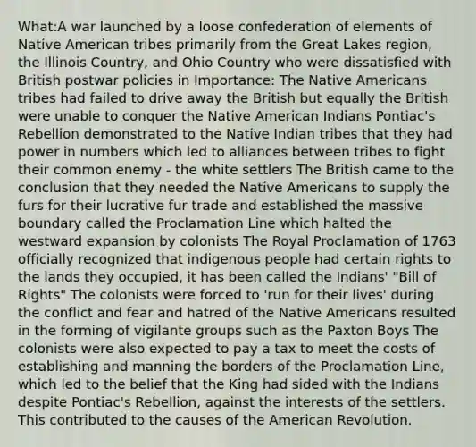 What:A war launched by a loose confederation of elements of Native American tribes primarily from the Great Lakes region, the Illinois Country, and Ohio Country who were dissatisfied with British postwar policies in Importance: The Native Americans tribes had failed to drive away the British but equally the British were unable to conquer the Native American Indians Pontiac's Rebellion demonstrated to the Native Indian tribes that they had power in numbers which led to alliances between tribes to fight their common enemy - the white settlers The British came to the conclusion that they needed the Native Americans to supply the furs for their lucrative fur trade and established the massive boundary called the Proclamation Line which halted the westward expansion by colonists The Royal Proclamation of 1763 officially recognized that indigenous people had certain rights to the lands they occupied, it has been called the Indians' "Bill of Rights" The colonists were forced to 'run for their lives' during the conflict and fear and hatred of the Native Americans resulted in the forming of vigilante groups such as the Paxton Boys The colonists were also expected to pay a tax to meet the costs of establishing and manning the borders of the Proclamation Line, which led to the belief that the King had sided with the Indians despite Pontiac's Rebellion, against the interests of the settlers. This contributed to the causes of the American Revolution.