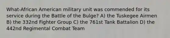 What-African American military unit was commended for its service during the Battle of the Bulge? A) the Tuskegee Airmen B) the 332nd Fighter Group C) the 761st Tank Battalion D) the 442nd Regimental Combat Team