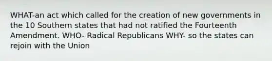 WHAT-an act which called for the creation of new governments in the 10 Southern states that had not ratified the Fourteenth Amendment. WHO- Radical Republicans WHY- so the states can rejoin with the Union