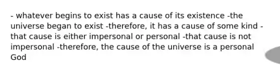 - whatever begins to exist has a cause of its existence -the universe began to exist -therefore, it has a cause of some kind -that cause is either impersonal or personal -that cause is not impersonal -therefore, the cause of the universe is a personal God