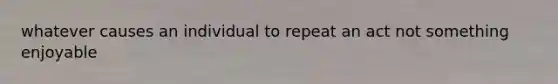 whatever causes an individual to repeat an act not something enjoyable