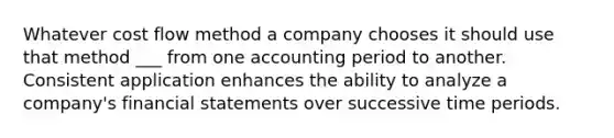 Whatever cost flow method a company chooses it should use that method ___ from one accounting period to another. Consistent application enhances the ability to analyze a company's financial statements over successive time periods.