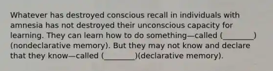 Whatever has destroyed conscious recall in individuals with amnesia has not destroyed their unconscious capacity for learning. They can learn how to do something—called (________)(nondeclarative memory). But they may not know and declare that they know—called (________)(declarative memory).