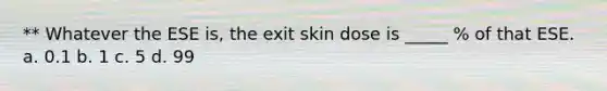 ** Whatever the ESE is, the exit skin dose is _____ % of that ESE. a. 0.1 b. 1 c. 5 d. 99