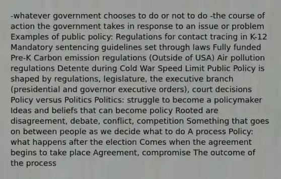 -whatever government chooses to do or not to do -the course of action the government takes in response to an issue or problem Examples of public policy: Regulations for contact tracing in K-12 Mandatory sentencing guidelines set through laws Fully funded Pre-K Carbon emission regulations (Outside of USA) Air pollution regulations Detente during Cold War Speed Limit Public Policy is shaped by regulations, legislature, the executive branch (presidential and governor executive orders), court decisions Policy versus Politics Politics: struggle to become a policymaker Ideas and beliefs that can become policy Rooted are disagreement, debate, conflict, competition Something that goes on between people as we decide what to do A process Policy: what happens after the election Comes when the agreement begins to take place Agreement, compromise The outcome of the process