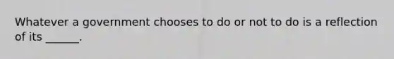 Whatever a government chooses to do or not to do is a reflection of its ______.