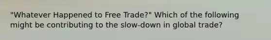 ​"Whatever Happened to Free​ Trade?" Which of the following might be contributing to the​ slow-down in global​ trade?