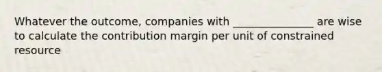 Whatever the outcome, companies with _______________ are wise to calculate the contribution margin per unit of constrained resource