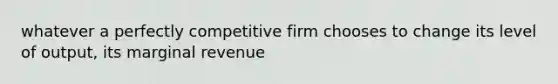 whatever a perfectly competitive firm chooses to change its level of output, its marginal revenue