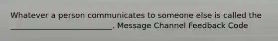 Whatever a person communicates to someone else is called the __________________________. Message Channel Feedback Code