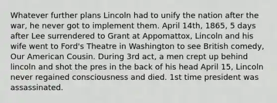 Whatever further plans Lincoln had to unify the nation after the war, he never got to implement them. April 14th, 1865, 5 days after Lee surrendered to Grant at Appomattox, Lincoln and his wife went to Ford's Theatre in Washington to see British comedy, Our American Cousin. During 3rd act, a men crept up behind lincoln and shot the pres in the back of his head April 15, Lincoln never regained consciousness and died. 1st time president was assassinated.