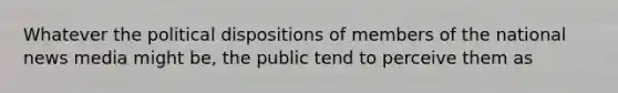 Whatever the political dispositions of members of the national news media might be, the public tend to perceive them as