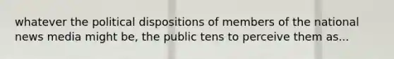 whatever the political dispositions of members of the national news media might be, the public tens to perceive them as...