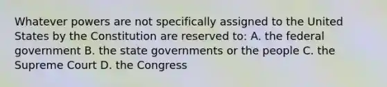 Whatever powers are not specifically assigned to the United States by the Constitution are reserved to: A. the federal government B. the state governments or the people C. the Supreme Court D. the Congress