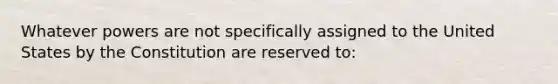 Whatever powers are not specifically assigned to the United States by the Constitution are reserved to: