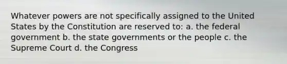 Whatever powers are not specifically assigned to the United States by the Constitution are reserved to: a. the federal government b. the state governments or the people c. the Supreme Court d. the Congress