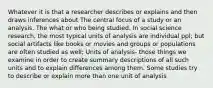 Whatever it is that a researcher describes or explains and then draws inferences about The central focus of a study or an analysis. The what or who being studied. In social science research, the most typical units of analysis are individual ppl; but social artifacts like books or movies and groups or populations are often studied as well; Units of analysis- those things we examine in order to create summary descriptions of all such units and to explain differences among them. Some studies try to describe or explain more than one unit of analysis