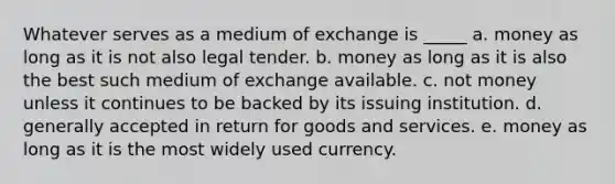 Whatever serves as a medium of exchange is _____ a. money as long as it is not also legal tender. b. money as long as it is also the best such medium of exchange available. c. not money unless it continues to be backed by its issuing institution. d. generally accepted in return for goods and services. e. money as long as it is the most widely used currency.