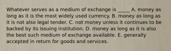 Whatever serves as a medium of exchange is _____ A. money as long as it is the most widely used currency. B. money as long as it is not also legal tender. C. not money unless it continues to be backed by its issuing institution. D. money as long as it is also the best such medium of exchange available. E. generally accepted in return for goods and services.