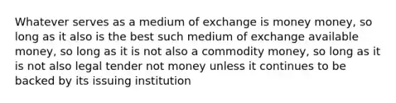 Whatever serves as a medium of exchange is money money, so long as it also is the best such medium of exchange available money, so long as it is not also a commodity money, so long as it is not also legal tender not money unless it continues to be backed by its issuing institution