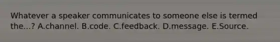 Whatever a speaker communicates to someone else is termed the...? A.channel. B.code. C.feedback. D.message. E.Source.