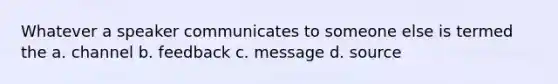 Whatever a speaker communicates to someone else is termed the a. channel b. feedback c. message d. source