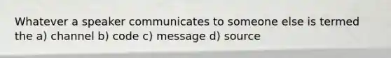 Whatever a speaker communicates to someone else is termed the a) channel b) code c) message d) source