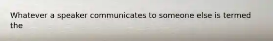 Whatever a speaker communicates to someone else is termed the