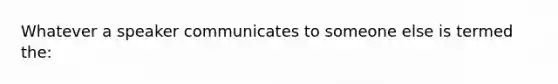 Whatever a speaker communicates to someone else is termed the: