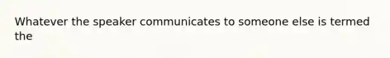 Whatever the speaker communicates to someone else is termed the