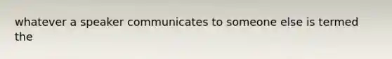 whatever a speaker communicates to someone else is termed the