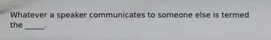 Whatever a speaker communicates to someone else is termed the _____.