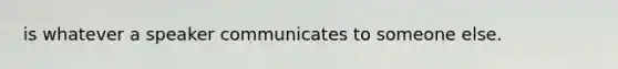 is whatever a speaker communicates to someone else.