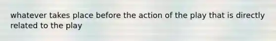 whatever takes place before the action of the play that is directly related to the play