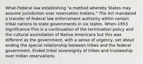 What-Federal law establishing "a method whereby States may assume jurisdiction over reservation Indians." The Act mandated a transfer of federal law enforcement authority within certain tribal nations to state governments in six states. When-1953 Significance-This is a continuation of the termination policy and the cultural assimilation of Native Americans but this was different as the government, with a sense of urgency, set about ending the special relationship between tribes and the federal government. Ended tribal sovereignty of tribes and trusteeship over Indian reservations.