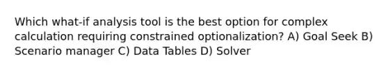 Which what-if analysis tool is the best option for complex calculation requiring constrained optionalization? A) Goal Seek B) Scenario manager C) Data Tables D) Solver