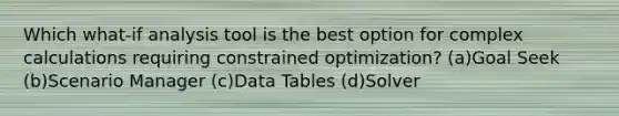 Which what-if analysis tool is the best option for complex calculations requiring constrained optimization? (a)Goal Seek (b)Scenario Manager (c)Data Tables (d)Solver