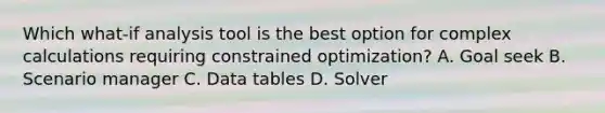 Which what-if analysis tool is the best option for complex calculations requiring constrained optimization? A. Goal seek B. Scenario manager C. Data tables D. Solver