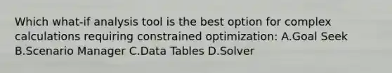 Which what-if analysis tool is the best option for complex calculations requiring constrained optimization: A.Goal Seek B.Scenario Manager C.Data Tables D.Solver