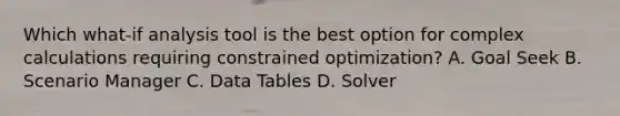 Which what-if analysis tool is the best option for complex calculations requiring constrained optimization? A. Goal Seek B. Scenario Manager C. Data Tables D. Solver