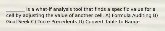 ________ is a what-if analysis tool that finds a specific value for a cell by adjusting the value of another cell. A) Formula Auditing B) Goal Seek C) Trace Precedents D) Convert Table to Range