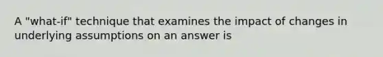 A "what-if" technique that examines the impact of changes in underlying assumptions on an answer is