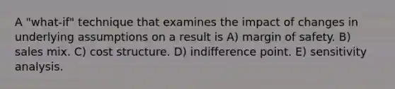 A "what-if" technique that examines the impact of changes in underlying assumptions on a result is A) <a href='https://www.questionai.com/knowledge/kzdyOdD4hN-margin-of-safety' class='anchor-knowledge'>margin of safety</a>. B) sales mix. C) cost structure. D) indifference point. E) <a href='https://www.questionai.com/knowledge/kNtHhT385o-sensitivity-analysis' class='anchor-knowledge'>sensitivity analysis</a>.