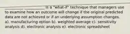 __________ ___________ is a "what-if" technique that managers use to examine how an outcome will change if the original predicted data are not achieved or if an underlying assumption changes. a). manufacturing option b). weighted average c). sensitivity analysis d). electronic analysis e). electronic spreadsheet