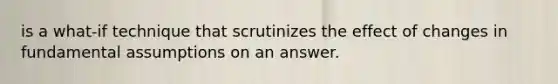 is a what-if technique that scrutinizes the effect of changes in fundamental assumptions on an answer.