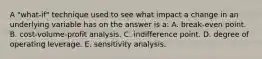 A "what-if" technique used to see what impact a change in an underlying variable has on the answer is a: A. break-even point. B. cost-volume-profit analysis. C. indifference point. D. degree of operating leverage. E. sensitivity analysis.