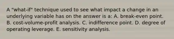 A "what-if" technique used to see what impact a change in an underlying variable has on the answer is a: A. break-even point. B. cost-volume-profit analysis. C. indifference point. D. degree of operating leverage. E. sensitivity analysis.